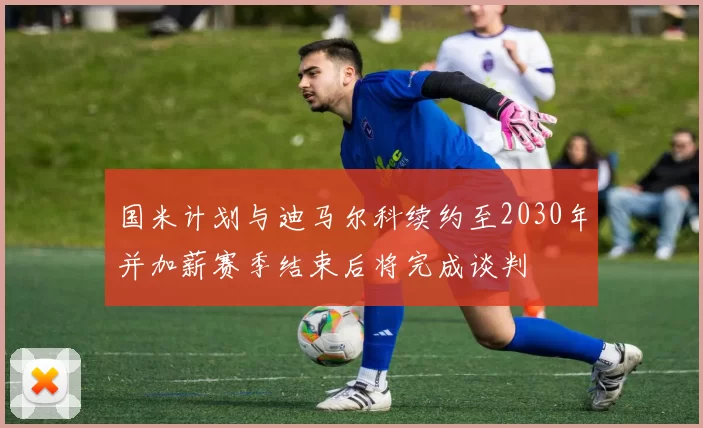 国米计划与迪马尔科续约至2030年并加薪赛季结束后将完成谈判