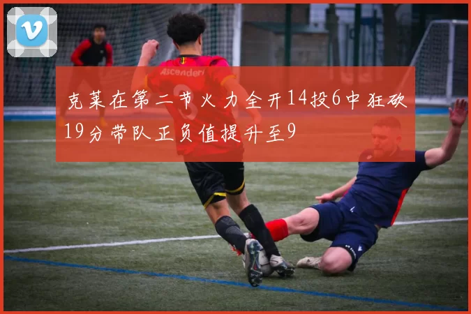 克莱在第二节火力全开14投6中狂砍19分带队正负值提升至9
