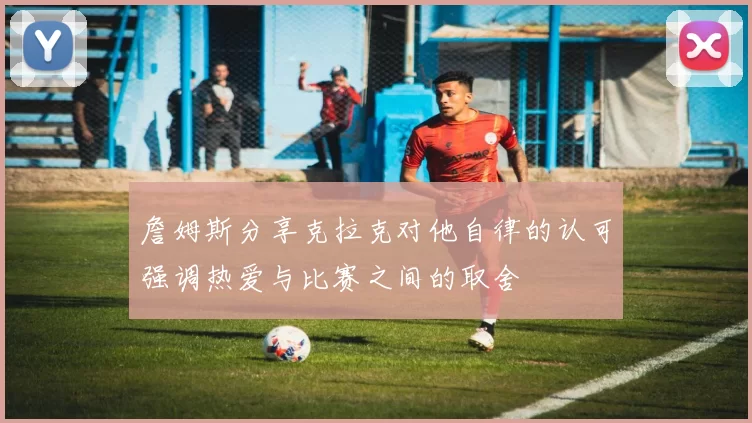 詹姆斯分享克拉克对他自律的认可强调热爱与比赛之间的取舍