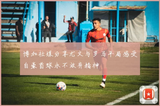 博加社媒分享尤文与罗马平局感受自豪首球永不放弃精神