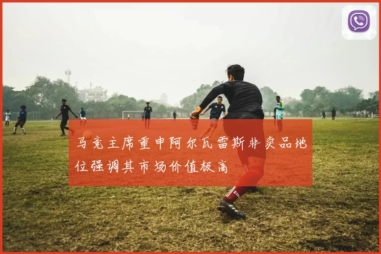 马竞主席重申阿尔瓦雷斯非卖品地位强调其市场价值极高