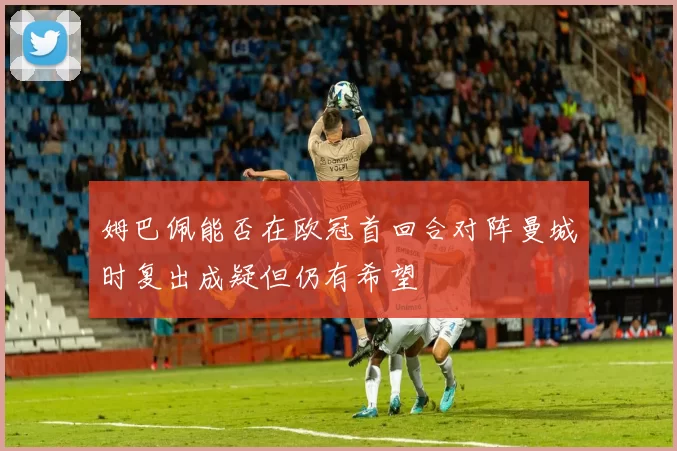姆巴佩能否在欧冠首回合对阵曼城时复出成疑但仍有希望