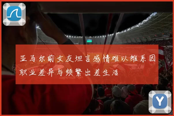 亚马尔前女友坦言感情难以维系因职业差异与频繁出差生活