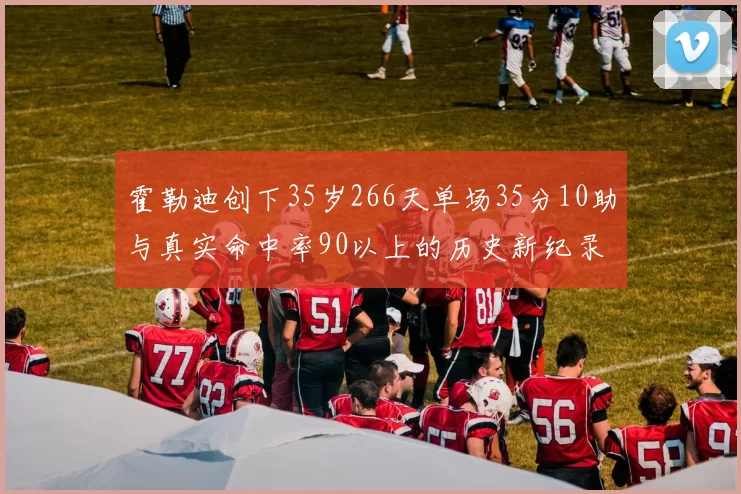 霍勒迪创下35岁266天单场35分10助与真实命中率90以上的历史新纪录