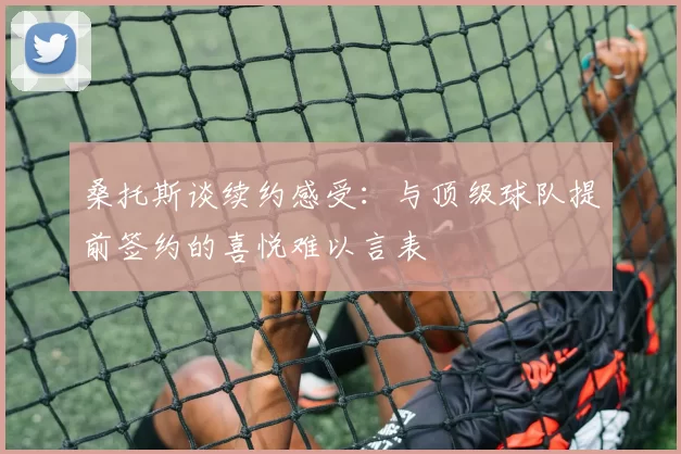 桑托斯谈续约感受：与顶级球队提前签约的喜悦难以言表