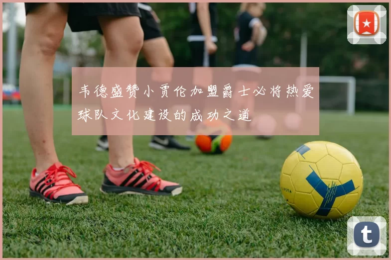 韦德盛赞小贾伦加盟爵士必将热爱球队文化建设的成功之道