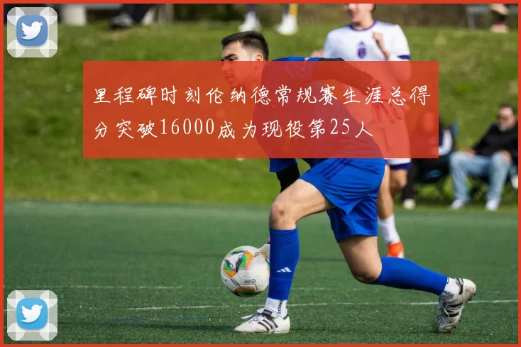 里程碑时刻伦纳德常规赛生涯总得分突破16000成为现役第25人