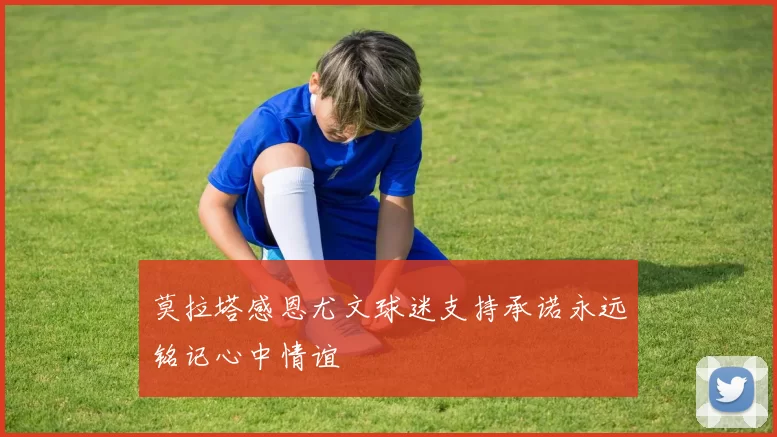 莫拉塔感恩尤文球迷支持承诺永远铭记心中情谊