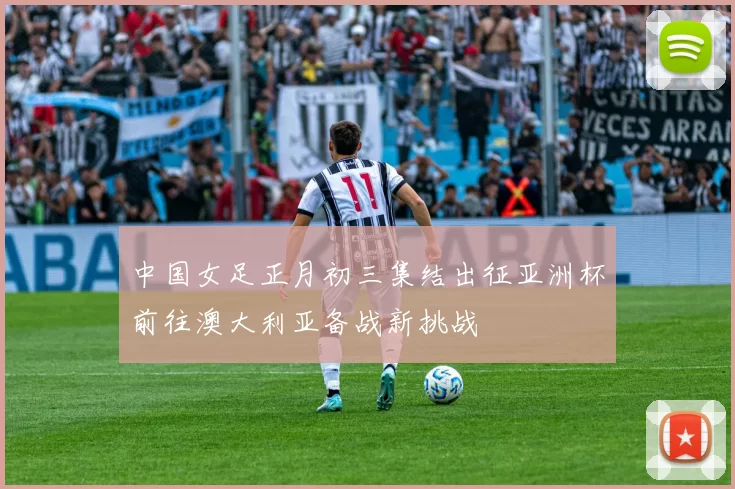中国女足正月初三集结出征亚洲杯前往澳大利亚备战新挑战