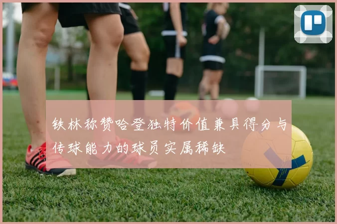 铁林称赞哈登独特价值兼具得分与传球能力的球员实属稀缺