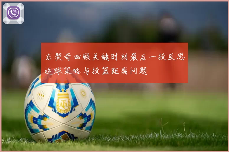 东契奇回顾关键时刻最后一投反思运球策略与投篮距离问题