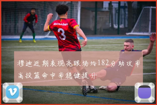 穆迪近期表现亮眼场均182分助攻率高投篮命中率稳健提升