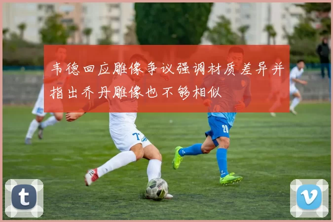 韦德回应雕像争议强调材质差异并指出乔丹雕像也不够相似