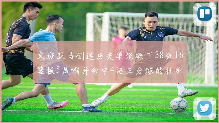 文班亚马创造历史单场砍下38分16篮板5盖帽并命中4记三分球的壮举