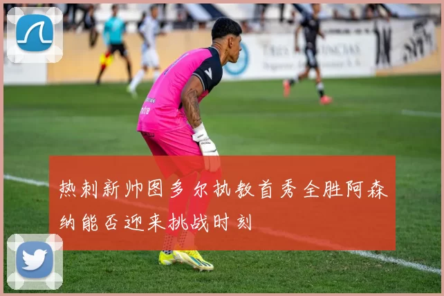 热刺新帅图多尔执教首秀全胜阿森纳能否迎来挑战时刻